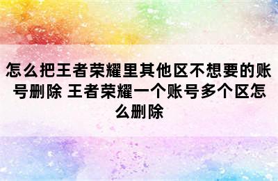 怎么把王者荣耀里其他区不想要的账号删除 王者荣耀一个账号多个区怎么删除